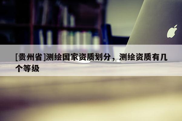 [貴州省]測繪國家資質劃分，測繪資質有幾個等級