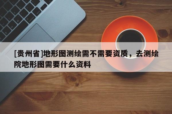 [貴州省]地形圖測繪需不需要資質，去測繪院地形圖需要什么資料