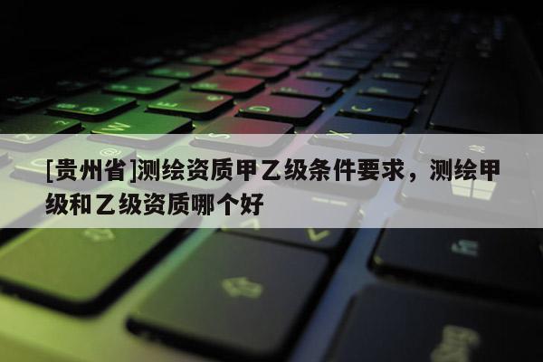 [貴州省]測繪資質(zhì)甲乙級條件要求，測繪甲級和乙級資質(zhì)哪個好