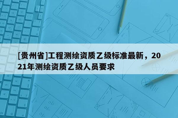 [貴州省]工程測(cè)繪資質(zhì)乙級(jí)標(biāo)準(zhǔn)最新，2021年測(cè)繪資質(zhì)乙級(jí)人員要求