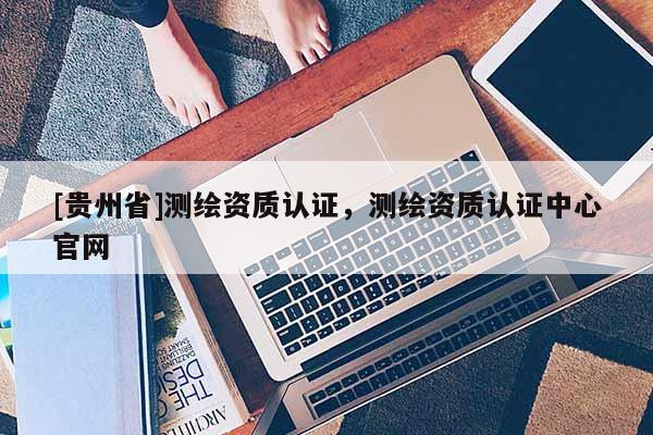 [貴州省]測繪資質認證，測繪資質認證中心官網
