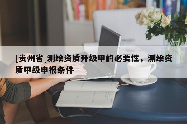 [貴州省]測繪資質升級甲的必要性，測繪資質甲級申報條件
