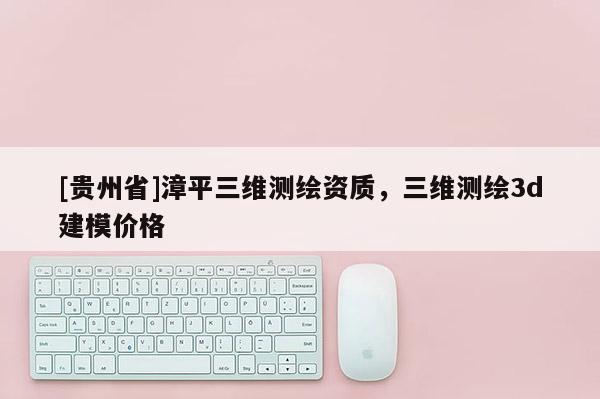 [貴州省]漳平三維測繪資質(zhì)，三維測繪3d建模價格