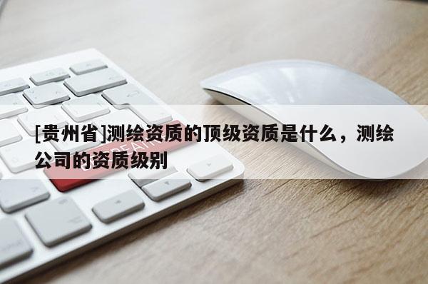 [貴州省]測繪資質的頂級資質是什么，測繪公司的資質級別