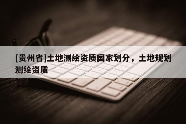 [貴州省]土地測(cè)繪資質(zhì)國(guó)家劃分，土地規(guī)劃測(cè)繪資質(zhì)