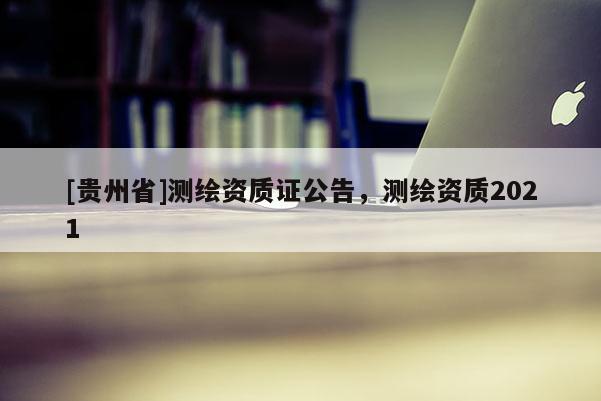 [貴州省]測繪資質證公告，測繪資質2021