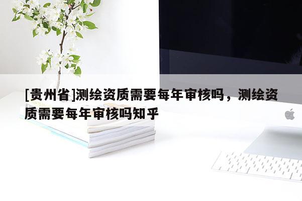 [貴州省]測繪資質需要每年審核嗎，測繪資質需要每年審核嗎知乎