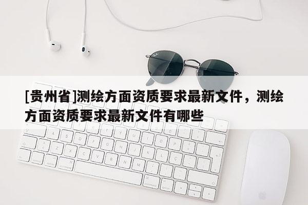 [貴州省]測繪方面資質要求最新文件，測繪方面資質要求最新文件有哪些