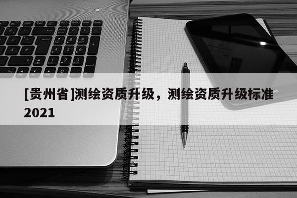 [貴州省]測繪資質升級，測繪資質升級標準2021