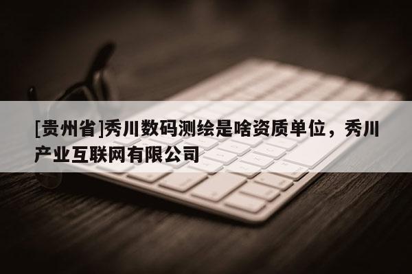 [貴州省]秀川數碼測繪是啥資質單位，秀川產業互聯網有限公司