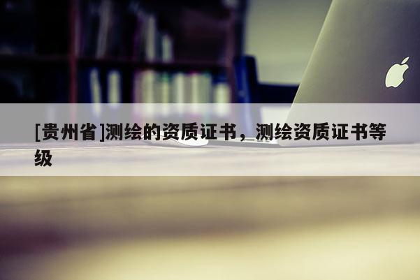 [貴州省]測繪的資質(zhì)證書，測繪資質(zhì)證書等級