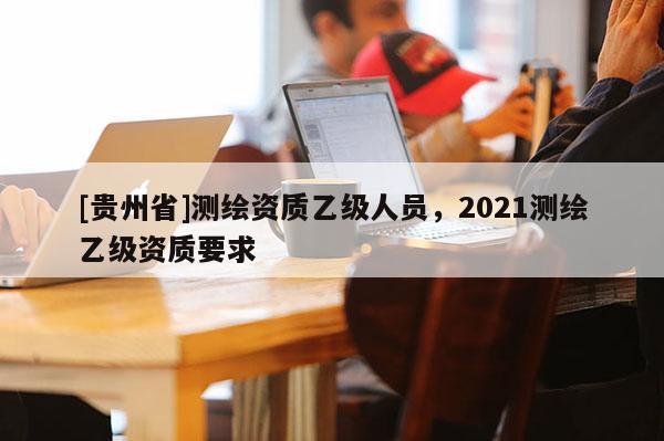 [貴州省]測繪資質乙級人員，2021測繪乙級資質要求