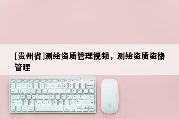 [貴州省]測繪資質(zhì)管理視頻，測繪資質(zhì)資格管理