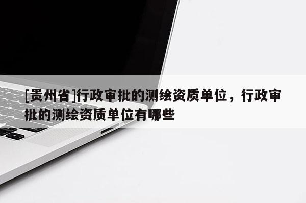 [貴州省]行政審批的測繪資質單位，行政審批的測繪資質單位有哪些