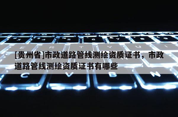[貴州省]市政道路管線測繪資質證書，市政道路管線測繪資質證書有哪些