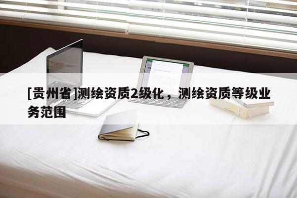 [貴州省]測(cè)繪資質(zhì)2級(jí)化，測(cè)繪資質(zhì)等級(jí)業(yè)務(wù)范圍
