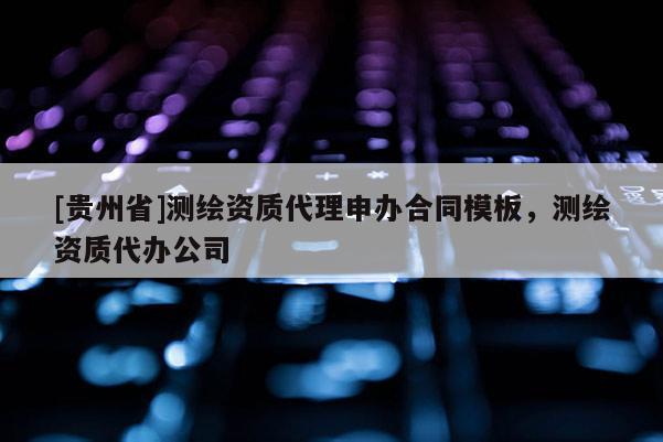 [貴州省]測繪資質代理申辦合同模板，測繪資質代辦公司