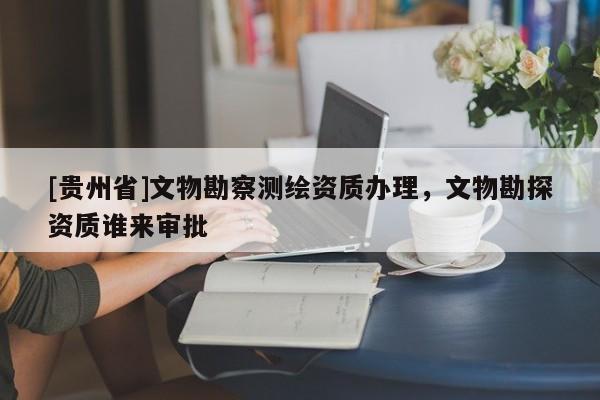 [貴州省]文物勘察測繪資質辦理，文物勘探資質誰來審批