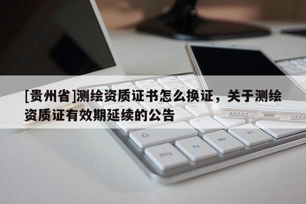 [貴州省]測繪資質證書怎么換證，關于測繪資質證有效期延續的公告