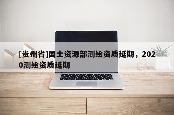 [貴州省]國土資源部測繪資質延期，2020測繪資質延期