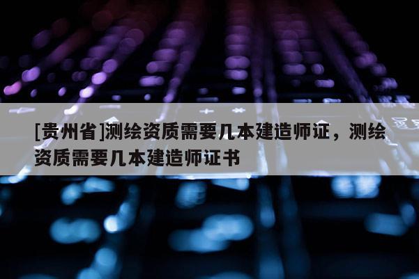 [貴州省]測繪資質需要幾本建造師證，測繪資質需要幾本建造師證書