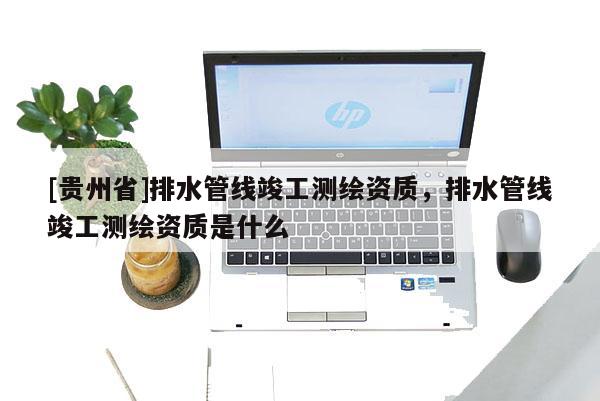 [貴州省]排水管線竣工測繪資質，排水管線竣工測繪資質是什么