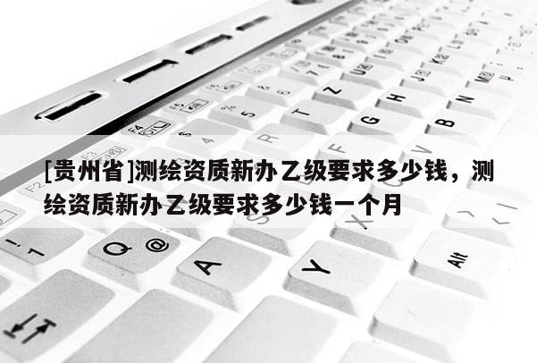 [貴州省]測繪資質新辦乙級要求多少錢，測繪資質新辦乙級要求多少錢一個月