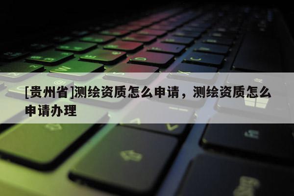 [貴州省]測繪資質怎么申請，測繪資質怎么申請辦理