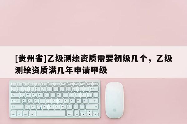 [貴州省]乙級測繪資質需要初級幾個，乙級測繪資質滿幾年申請甲級