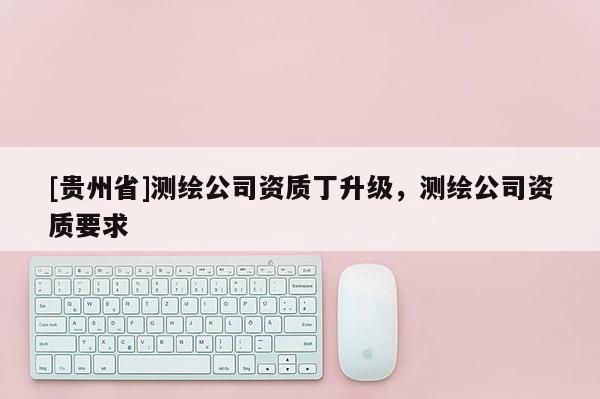 [貴州省]測繪公司資質(zhì)丁升級，測繪公司資質(zhì)要求