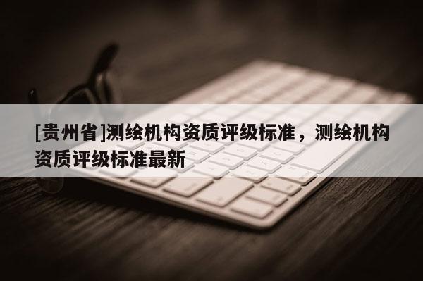 [貴州省]測繪機構資質評級標準，測繪機構資質評級標準最新