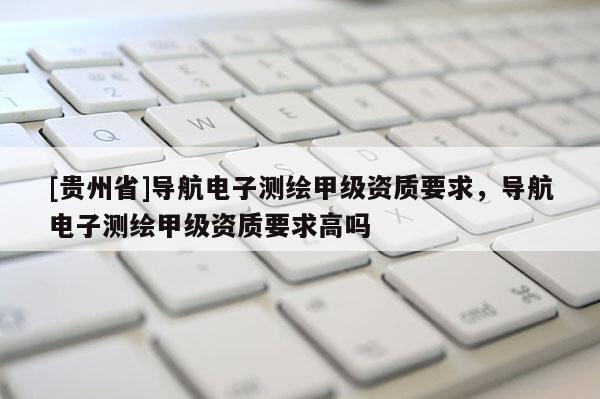 [貴州省]導航電子測繪甲級資質要求，導航電子測繪甲級資質要求高嗎