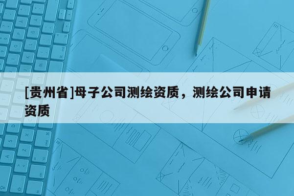[貴州省]母子公司測繪資質，測繪公司申請資質