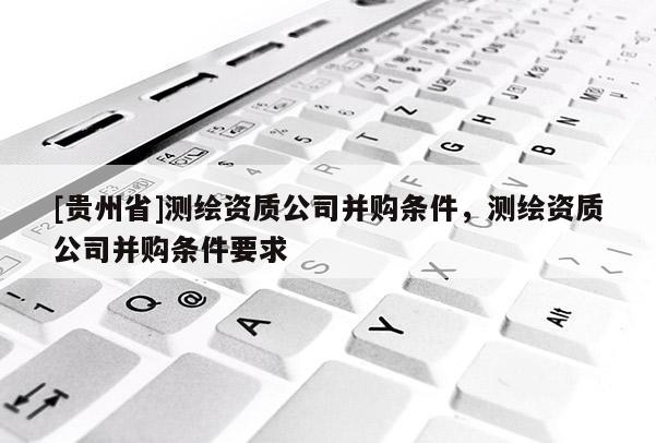 [貴州省]測繪資質公司并購條件，測繪資質公司并購條件要求