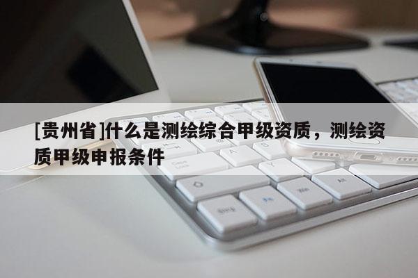 [貴州省]什么是測繪綜合甲級資質(zhì)，測繪資質(zhì)甲級申報條件
