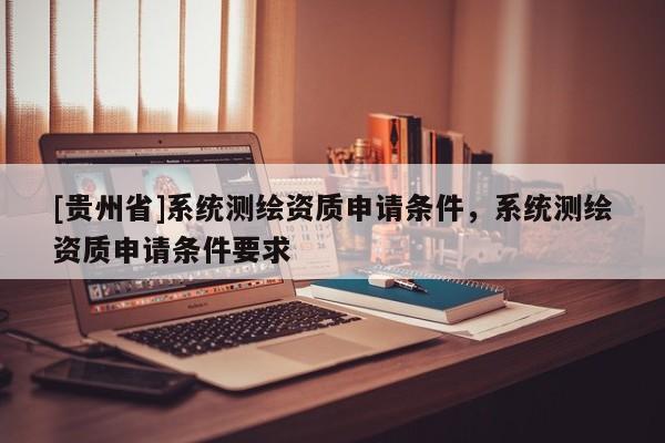 [貴州省]系統(tǒng)測(cè)繪資質(zhì)申請(qǐng)條件，系統(tǒng)測(cè)繪資質(zhì)申請(qǐng)條件要求