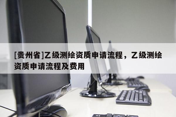 [貴州省]乙級(jí)測(cè)繪資質(zhì)申請(qǐng)流程，乙級(jí)測(cè)繪資質(zhì)申請(qǐng)流程及費(fèi)用