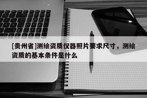 [貴州省]測繪資質儀器照片要求尺寸，測繪資質的基本條件是什么