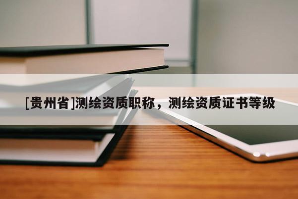 [貴州省]測繪資質職稱，測繪資質證書等級