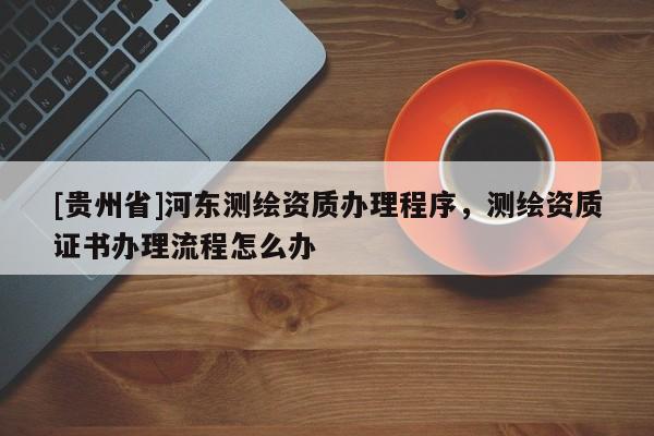 [貴州省]河東測繪資質辦理程序，測繪資質證書辦理流程怎么辦