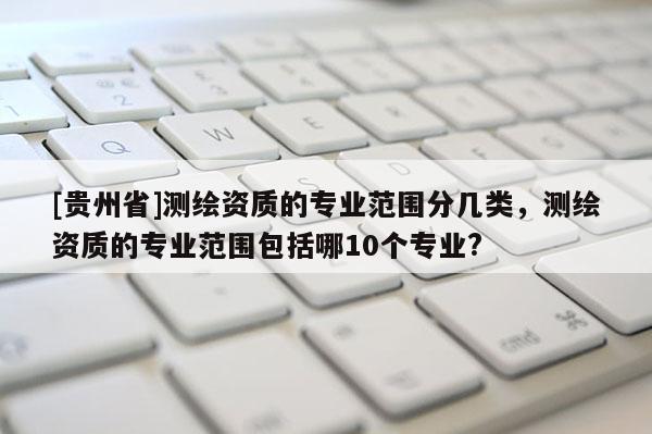[貴州省]測繪資質的專業范圍分幾類，測繪資質的專業范圍包括哪10個專業?