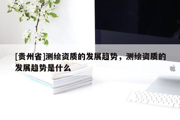 [貴州省]測繪資質的發展趨勢，測繪資質的發展趨勢是什么