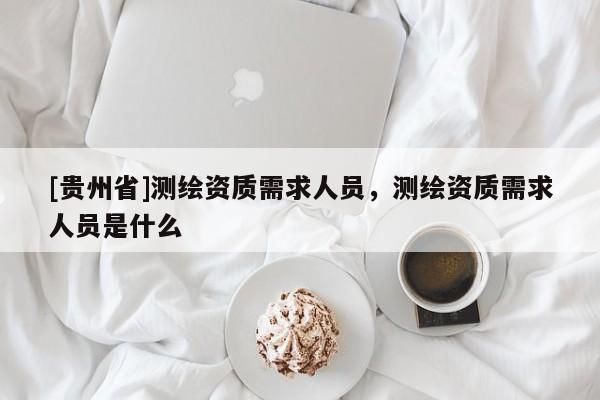 [貴州省]測繪資質需求人員，測繪資質需求人員是什么