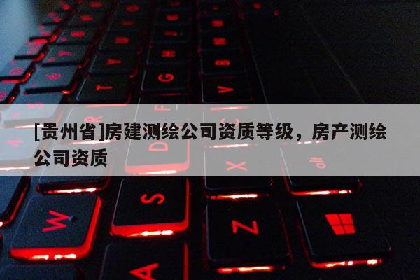 [貴州省]房建測繪公司資質(zhì)等級，房產(chǎn)測繪公司資質(zhì)