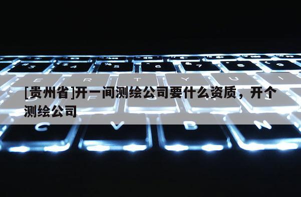 [貴州省]開一間測繪公司要什么資質，開個測繪公司