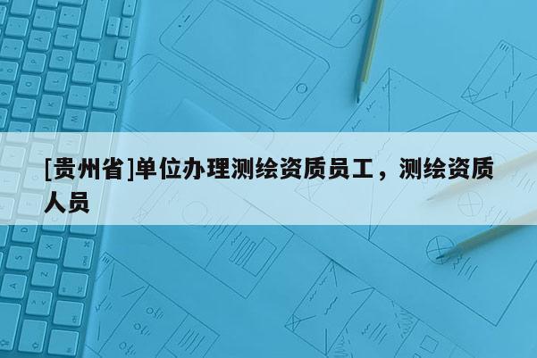 [貴州省]單位辦理測繪資質員工，測繪資質人員