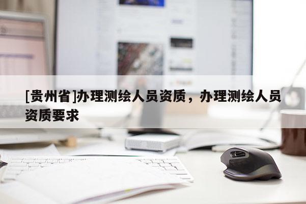 [貴州省]辦理測(cè)繪人員資質(zhì)，辦理測(cè)繪人員資質(zhì)要求