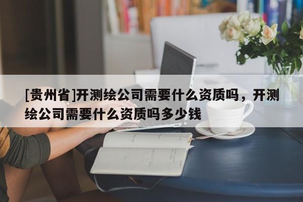 [貴州省]開測繪公司需要什么資質嗎，開測繪公司需要什么資質嗎多少錢
