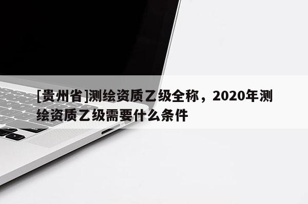 [貴州省]測繪資質乙級全稱，2020年測繪資質乙級需要什么條件
