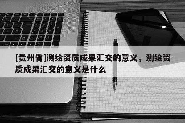 [貴州省]測繪資質成果匯交的意義，測繪資質成果匯交的意義是什么